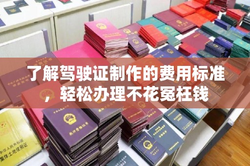 泗县了解驾驶证制作的费用标准，轻松办理不花冤枉钱